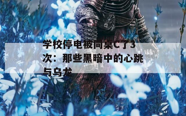 学校停电被同桌C了3次：那些黑暗中的心跳与乌龙