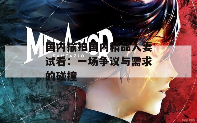 国内揄拍国内精品人妻试看：一场争议与需求的碰撞  第1张