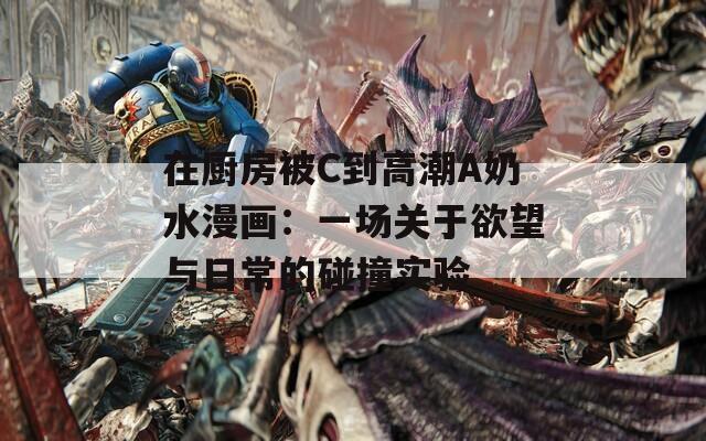 在厨房被C到高潮A奶水漫画：一场关于欲望与日常的碰撞实验