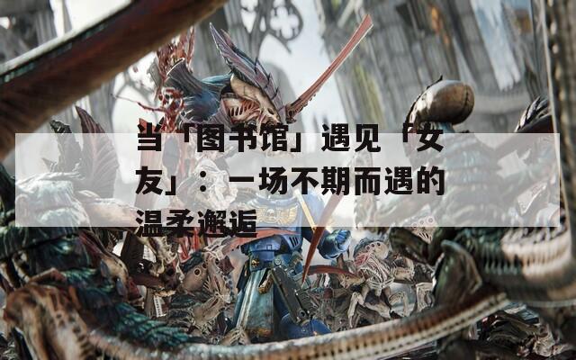 当「图书馆」遇见「女友」：一场不期而遇的温柔邂逅