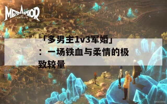 「多男主1v3军婚」：一场铁血与柔情的极致较量