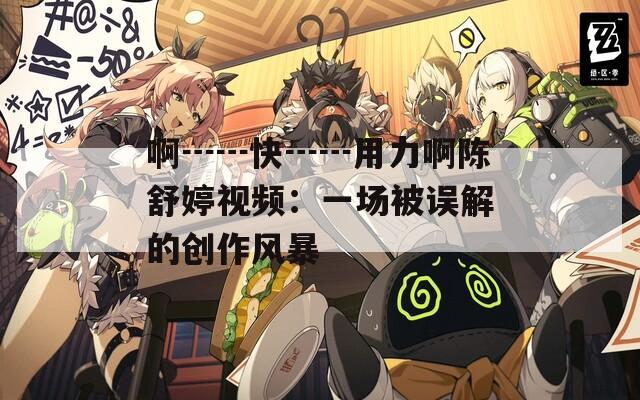 啊┅┅快┅┅用力啊陈舒婷视频：一场被误解的创作风暴