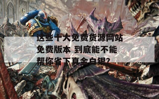 这些十大免费货源网站免费版本 到底能不能帮你省下真金白银？