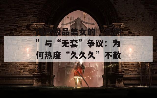 国产极品美女的“高潮”与“无套”争议：为何热度“久久久”不散？  第1张