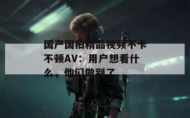 国产国拍精品视频不卡不顿AV：用户想看什么，他们做到了  第1张