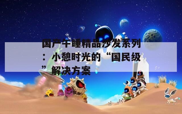 国产午睡精品沙发系列：小憩时光的“国民级”解决方案