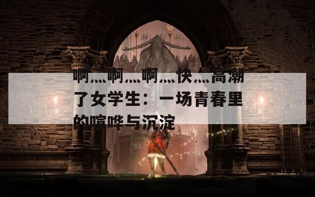 啊灬啊灬啊灬快灬高潮了女学生：一场青春里的喧哗与沉淀