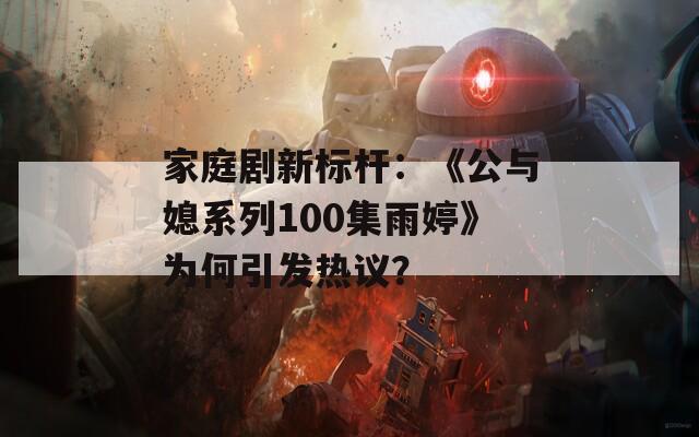 家庭剧新标杆：《公与媳系列100集雨婷》为何引发热议？  第1张