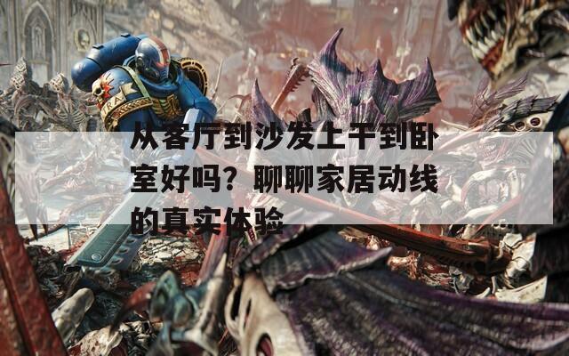 从客厅到沙发上干到卧室好吗？聊聊家居动线的真实体验  第1张