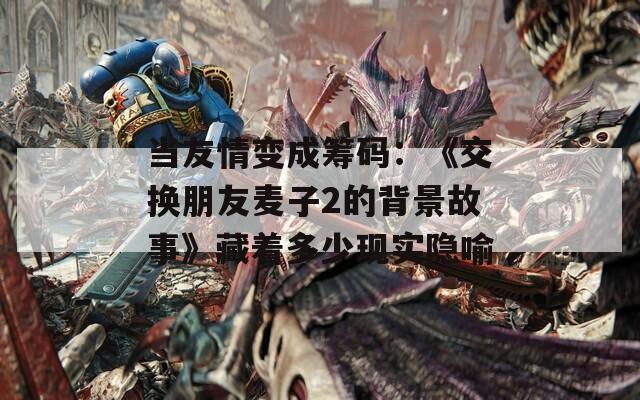 当友情变成筹码：《交换朋友麦子2的背景故事》藏着多少现实隐喻