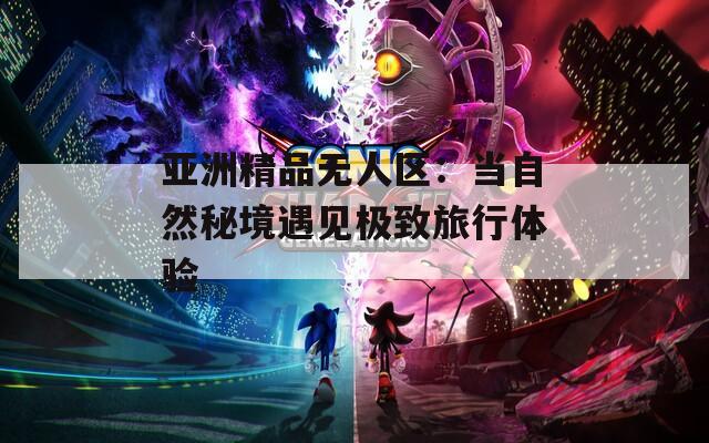 亚洲精品无人区：当自然秘境遇见极致旅行体验