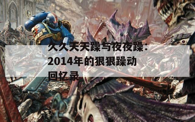 久久天天躁与夜夜躁：2014年的狠狠躁动回忆录