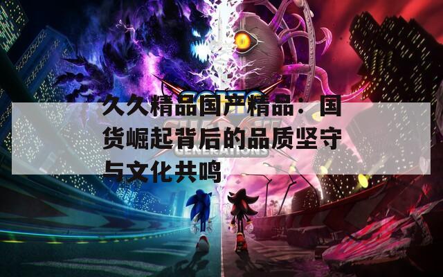 久久精品国产精品：国货崛起背后的品质坚守与文化共鸣