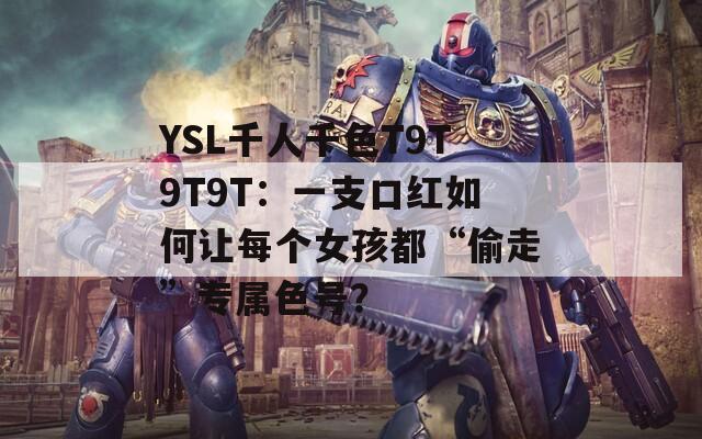 YSL千人千色T9T9T9T：一支口红如何让每个女孩都“偷走”专属色号？  第1张