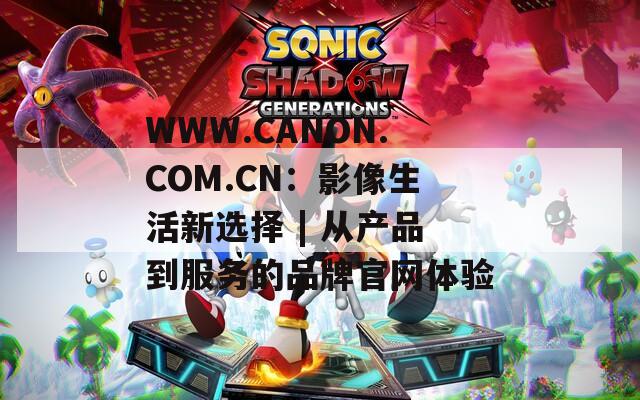 WWW.CANON.COM.CN：影像生活新选择 | 从产品到服务的品牌官网体验