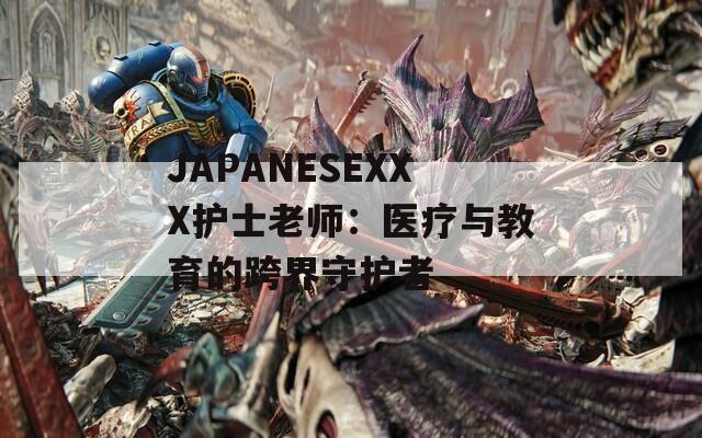 JAPANESEXXX护士老师：医疗与教育的跨界守护者