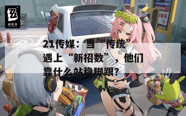 21传媒：当“传统”遇上“新招数”，他们靠什么站稳脚跟？