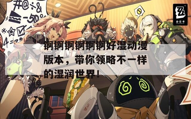 锕锕锕锕锕锕好湿动漫版本，带你领略不一样的湿润世界！