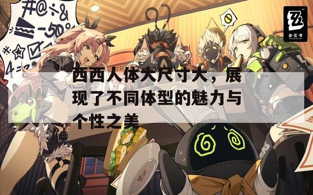 西西人体大尺寸大，展现了不同体型的魅力与个性之美