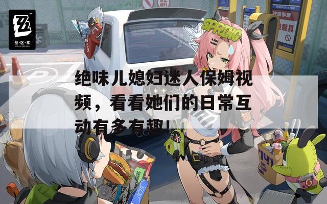 绝味儿媳妇迷人保姆视频，看看她们的日常互动有多有趣！