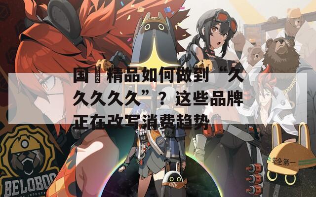 国産精品如何做到“久久久久久”？这些品牌正在改写消费趋势