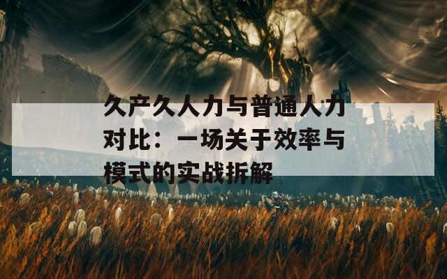 久产久人力与普通人力对比：一场关于效率与模式的实战拆解  第1张
