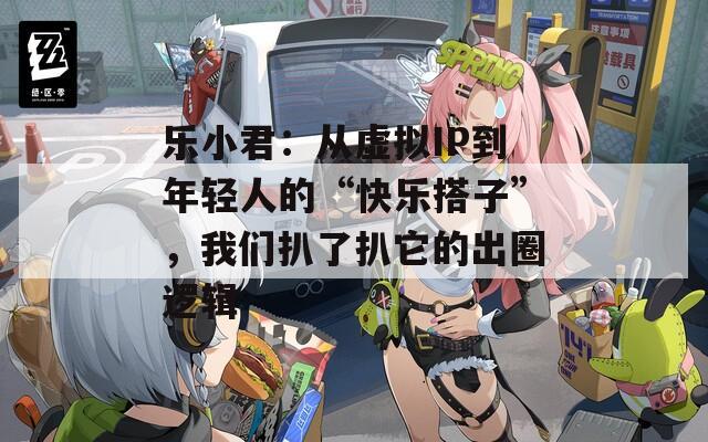 乐小君：从虚拟IP到年轻人的“快乐搭子”，我们扒了扒它的出圈逻辑