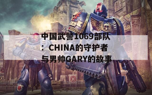 中国武警1069部队：CHINA的守护者与男帅GARY的故事