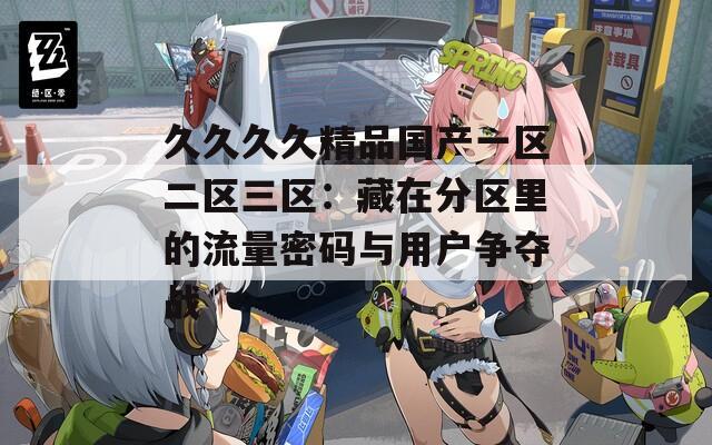 久久久久精品国产一区二区三区：藏在分区里的流量密码与用户争夺战  第1张