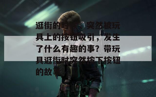 逛街的时候，突然被玩具上的按钮吸引，发生了什么有趣的事？带玩具逛街时突然按下按钮的故事  第1张