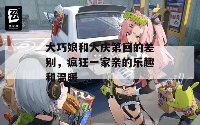 大巧娘和大庆第回的差别，疯狂一家亲的乐趣和温暖  第1张