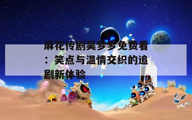 麻花传剧吴梦梦免费看：笑点与温情交织的追剧新体验  第1张