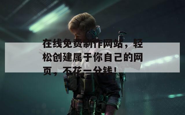 在线免费制作网站，轻松创建属于你自己的网页，不花一分钱！