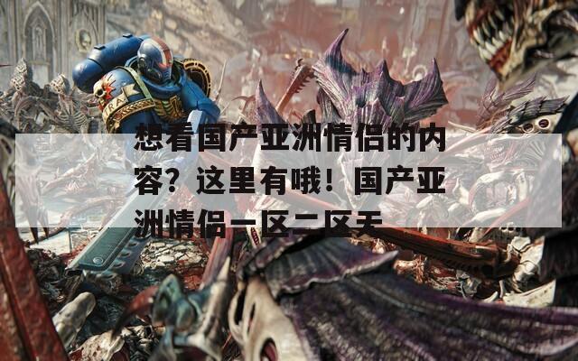 想看国产亚洲情侣的内容？这里有哦！国产亚洲情侣一区二区无
