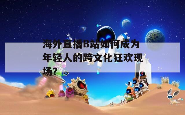 海外直播B站如何成为年轻人的跨文化狂欢现场？