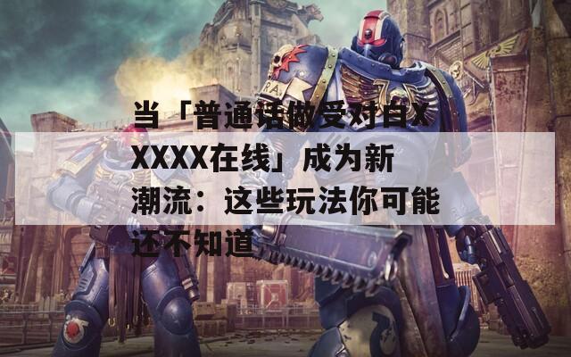 当「普通话做受对白XXXXX在线」成为新潮流：这些玩法你可能还不知道  第1张