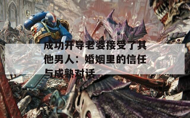 成功开导老婆接受了其他男人：婚姻里的信任与成熟对话