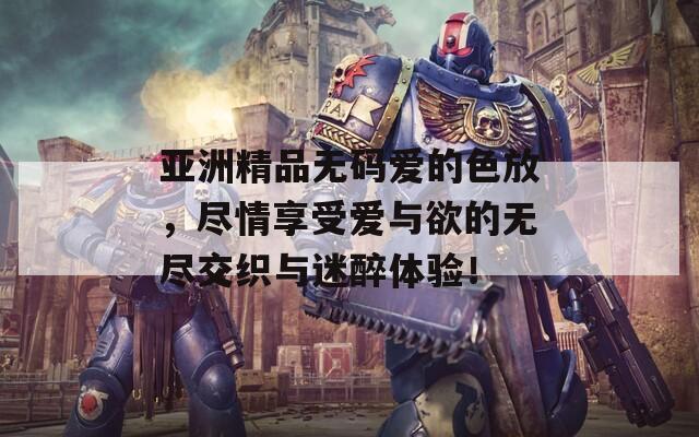 亚洲精品无码爱的色放，尽情享受爱与欲的无尽交织与迷醉体验！
