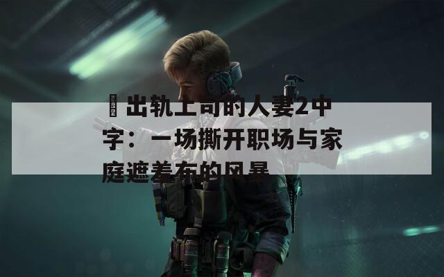 巜出轨上司的人妻2中字：一场撕开职场与家庭遮羞布的风暴