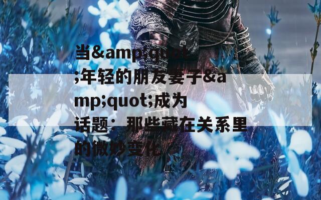 当&amp;quot;年轻的朋友妻子&amp;quot;成为话题：那些藏在关系里的微妙变化  第1张
