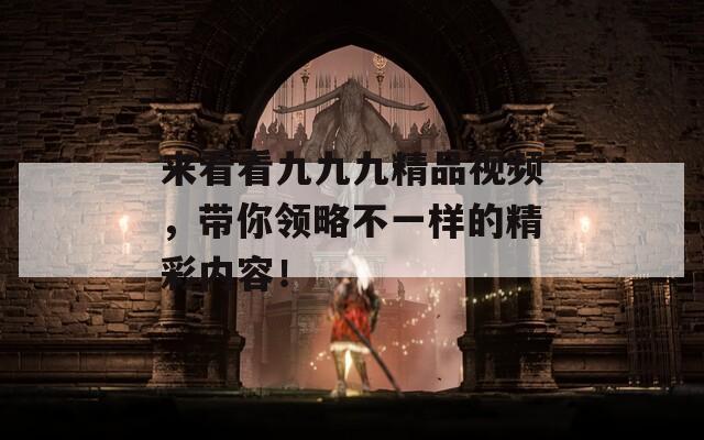 来看看九九九精品视频，带你领略不一样的精彩内容！