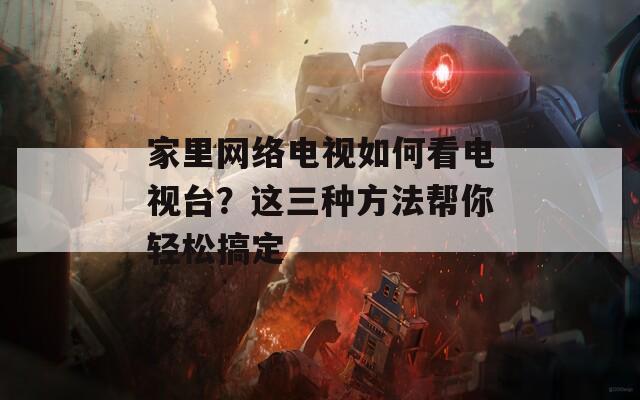 家里网络电视如何看电视台？这三种方法帮你轻松搞定