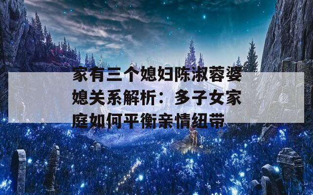 家有三个媳妇陈淑蓉婆媳关系解析：多子女家庭如何平衡亲情纽带  第1张