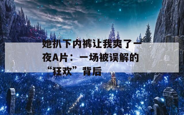 她扒下内裤让我爽了一夜A片：一场被误解的“狂欢”背后