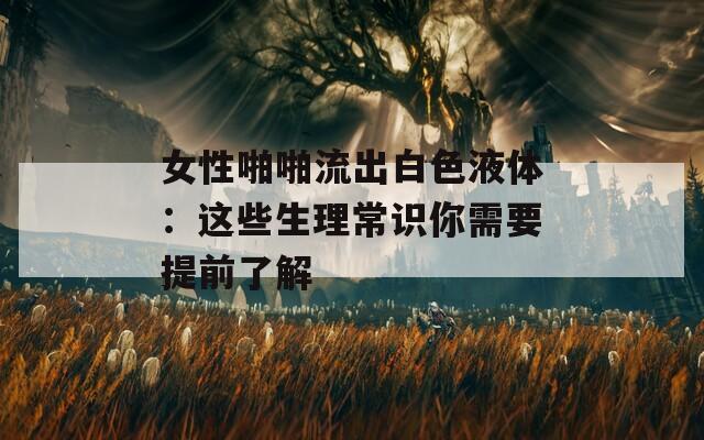 女性啪啪流出白色液体：这些生理常识你需要提前了解