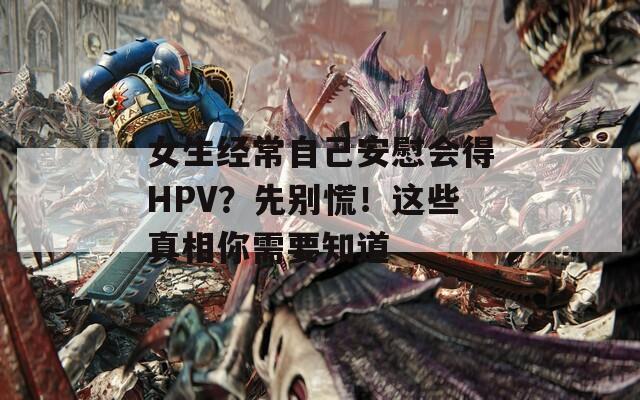 女生经常自己安慰会得HPV？先别慌！这些真相你需要知道