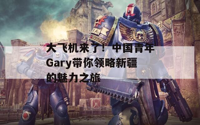 大飞机来了！中国青年Gary带你领略新疆的魅力之旅  第1张