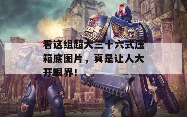 看这组超大三十六式压箱底图片，真是让人大开眼界！