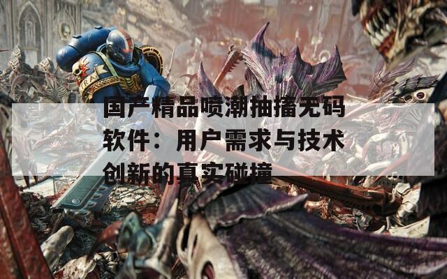 国产精品喷潮抽搐无码软件：用户需求与技术创新的真实碰撞  第1张