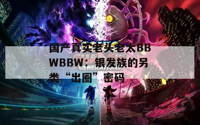 国产真实老头老太BBWBBW：银发族的另类“出圈”密码  第1张